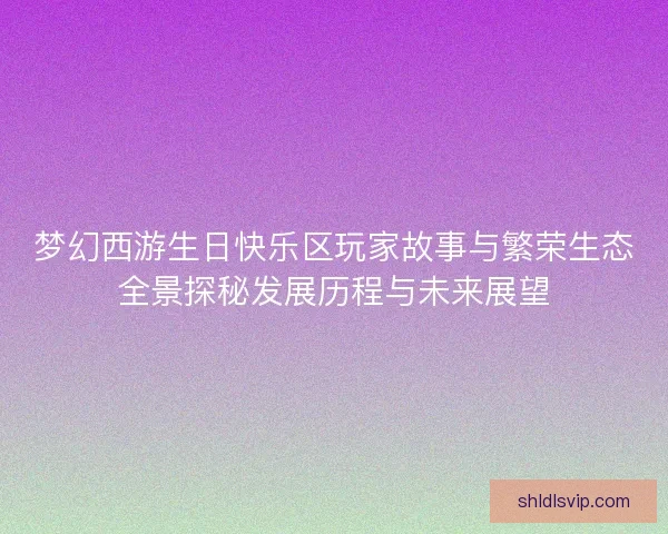 梦幻西游生日快乐区玩家故事与繁荣生态全景探秘发展历程与未来展望
