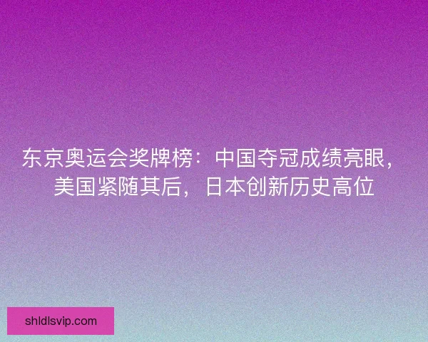 东京奥运会奖牌榜：中国夺冠成绩亮眼，美国紧随其后，日本创新历史高位
