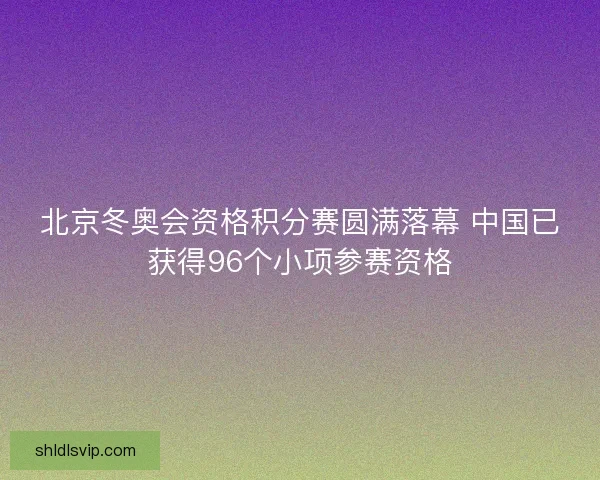 北京冬奥会资格积分赛圆满落幕 中国已获得96个小项参赛资格