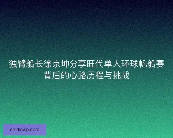 独臂船长徐京坤分享旺代单人环球帆船赛背后的心路历程与挑战